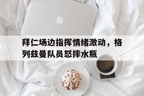 拜仁场边指挥情绪激动，格列兹曼队员怒摔水瓶